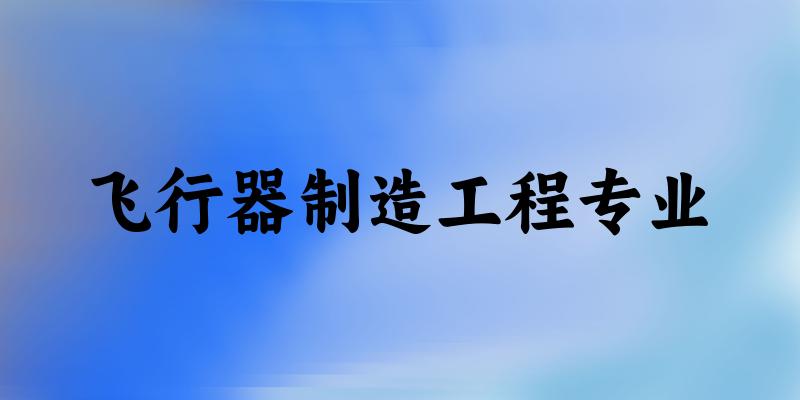 全国飞行器制造工程专业大学一览：39所大学名单汇总